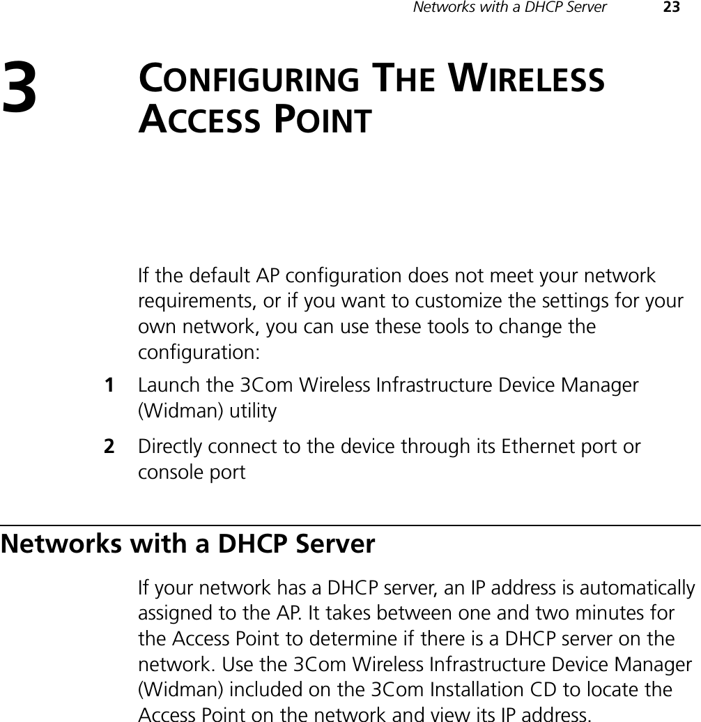 Networks with a DHCP Server 233CONFIGURING THE WIRELESSACCESS POINTIf the default AP configuration does not meet your network requirements, or if you want to customize the settings for your own network, you can use these tools to change the configuration:1Launch the 3Com Wireless Infrastructure Device Manager (Widman) utility2Directly connect to the device through its Ethernet port or console portNetworks with a DHCP ServerIf your network has a DHCP server, an IP address is automatically assigned to the AP. It takes between one and two minutes for the Access Point to determine if there is a DHCP server on the network. Use the 3Com Wireless Infrastructure Device Manager (Widman) included on the 3Com Installation CD to locate the Access Point on the network and view its IP address.