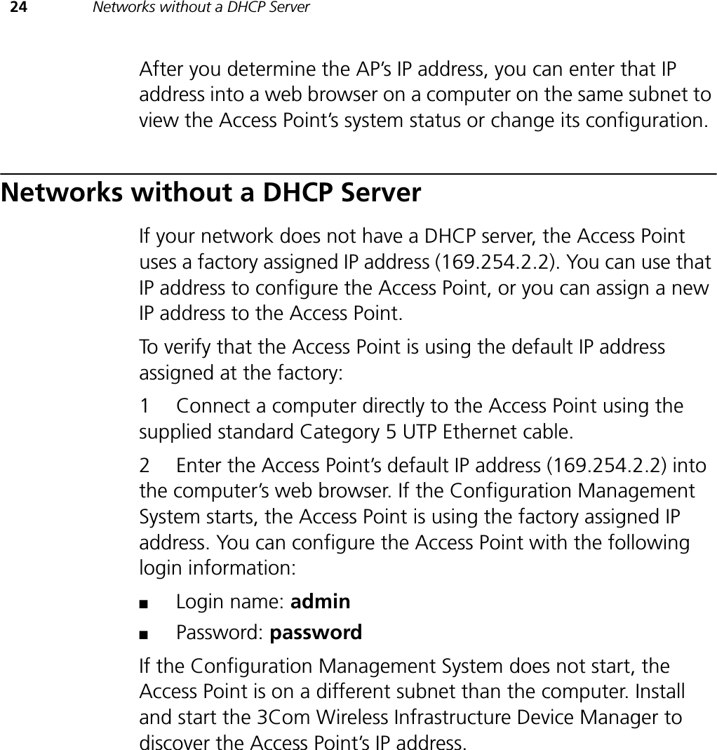 24 Networks without a DHCP ServerAfter you determine the AP’s IP address, you can enter that IP address into a web browser on a computer on the same subnet to view the Access Point’s system status or change its configuration.Networks without a DHCP ServerIf your network does not have a DHCP server, the Access Point uses a factory assigned IP address (169.254.2.2). You can use that IP address to configure the Access Point, or you can assign a new IP address to the Access Point.To verify that the Access Point is using the default IP address assigned at the factory:1 Connect a computer directly to the Access Point using the supplied standard Category 5 UTP Ethernet cable.2 Enter the Access Point’s default IP address (169.254.2.2) into the computer’s web browser. If the Configuration Management System starts, the Access Point is using the factory assigned IP address. You can configure the Access Point with the following login information:■Login name: admin■Password: passwordIf the Configuration Management System does not start, the Access Point is on a different subnet than the computer. Install and start the 3Com Wireless Infrastructure Device Manager to discover the Access Point’s IP address.