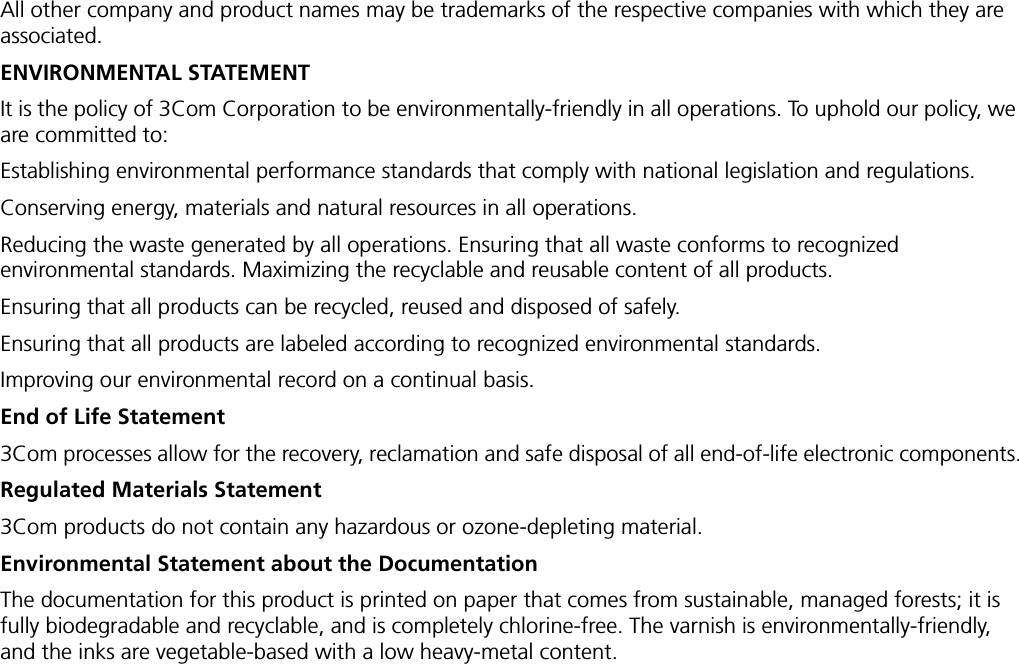 All other company and product names may be trademarks of the respective companies with which they are associated.ENVIRONMENTAL STATEMENTIt is the policy of 3Com Corporation to be environmentally-friendly in all operations. To uphold our policy, we are committed to:Establishing environmental performance standards that comply with national legislation and regulations.Conserving energy, materials and natural resources in all operations.Reducing the waste generated by all operations. Ensuring that all waste conforms to recognized environmental standards. Maximizing the recyclable and reusable content of all products.Ensuring that all products can be recycled, reused and disposed of safely.Ensuring that all products are labeled according to recognized environmental standards.Improving our environmental record on a continual basis.End of Life Statement3Com processes allow for the recovery, reclamation and safe disposal of all end-of-life electronic components.Regulated Materials Statement3Com products do not contain any hazardous or ozone-depleting material.Environmental Statement about the DocumentationThe documentation for this product is printed on paper that comes from sustainable, managed forests; it is fully biodegradable and recyclable, and is completely chlorine-free. The varnish is environmentally-friendly, and the inks are vegetable-based with a low heavy-metal content.