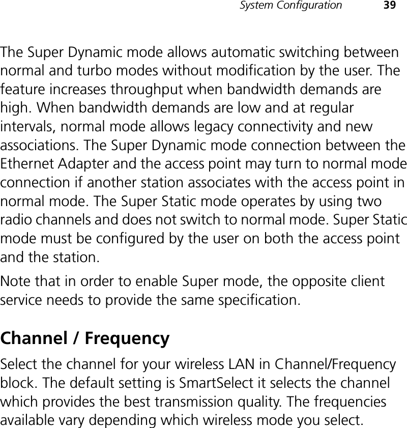 System Configuration 39The Super Dynamic mode allows automatic switching between normal and turbo modes without modification by the user. The feature increases throughput when bandwidth demands are high. When bandwidth demands are low and at regular intervals, normal mode allows legacy connectivity and new associations. The Super Dynamic mode connection between the Ethernet Adapter and the access point may turn to normal mode connection if another station associates with the access point in normal mode. The Super Static mode operates by using two radio channels and does not switch to normal mode. Super Static mode must be configured by the user on both the access point and the station.Note that in order to enable Super mode, the opposite client service needs to provide the same specification. Channel / FrequencySelect the channel for your wireless LAN in Channel/Frequency block. The default setting is SmartSelect it selects the channel which provides the best transmission quality. The frequencies available vary depending which wireless mode you select. 