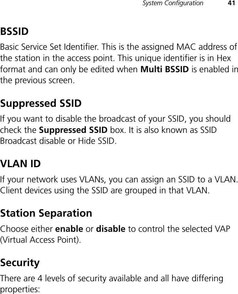 System Configuration 41BSSIDBasic Service Set Identifier. This is the assigned MAC address of the station in the access point. This unique identifier is in Hex format and can only be edited when Multi BSSID is enabled in the previous screen.Suppressed SSIDIf you want to disable the broadcast of your SSID, you should check the Suppressed SSID box. It is also known as SSID Broadcast disable or Hide SSID.VLAN IDIf your network uses VLANs, you can assign an SSID to a VLAN. Client devices using the SSID are grouped in that VLAN.Station SeparationChoose either enable or disable to control the selected VAP (Virtual Access Point).SecurityThere are 4 levels of security available and all have differing properties: