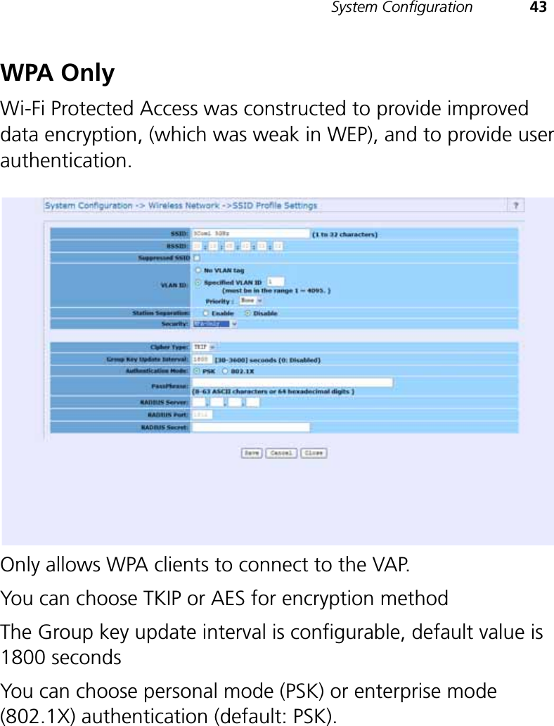 System Configuration 43WPA OnlyWi-Fi Protected Access was constructed to provide improved data encryption, (which was weak in WEP), and to provide user authentication.Only allows WPA clients to connect to the VAP. You can choose TKIP or AES for encryption method The Group key update interval is configurable, default value is 1800 seconds You can choose personal mode (PSK) or enterprise mode (802.1X) authentication (default: PSK). 