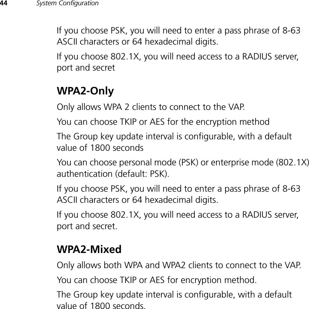 44 System ConfigurationIf you choose PSK, you will need to enter a pass phrase of 8-63 ASCII characters or 64 hexadecimal digits.If you choose 802.1X, you will need access to a RADIUS server, port and secretWPA2-Only Only allows WPA 2 clients to connect to the VAP. You can choose TKIP or AES for the encryption method The Group key update interval is configurable, with a default value of 1800 seconds You can choose personal mode (PSK) or enterprise mode (802.1X) authentication (default: PSK). If you choose PSK, you will need to enter a pass phrase of 8-63 ASCII characters or 64 hexadecimal digits.If you choose 802.1X, you will need access to a RADIUS server, port and secret.WPA2-Mixed Only allows both WPA and WPA2 clients to connect to the VAP. You can choose TKIP or AES for encryption method. The Group key update interval is configurable, with a default value of 1800 seconds. 