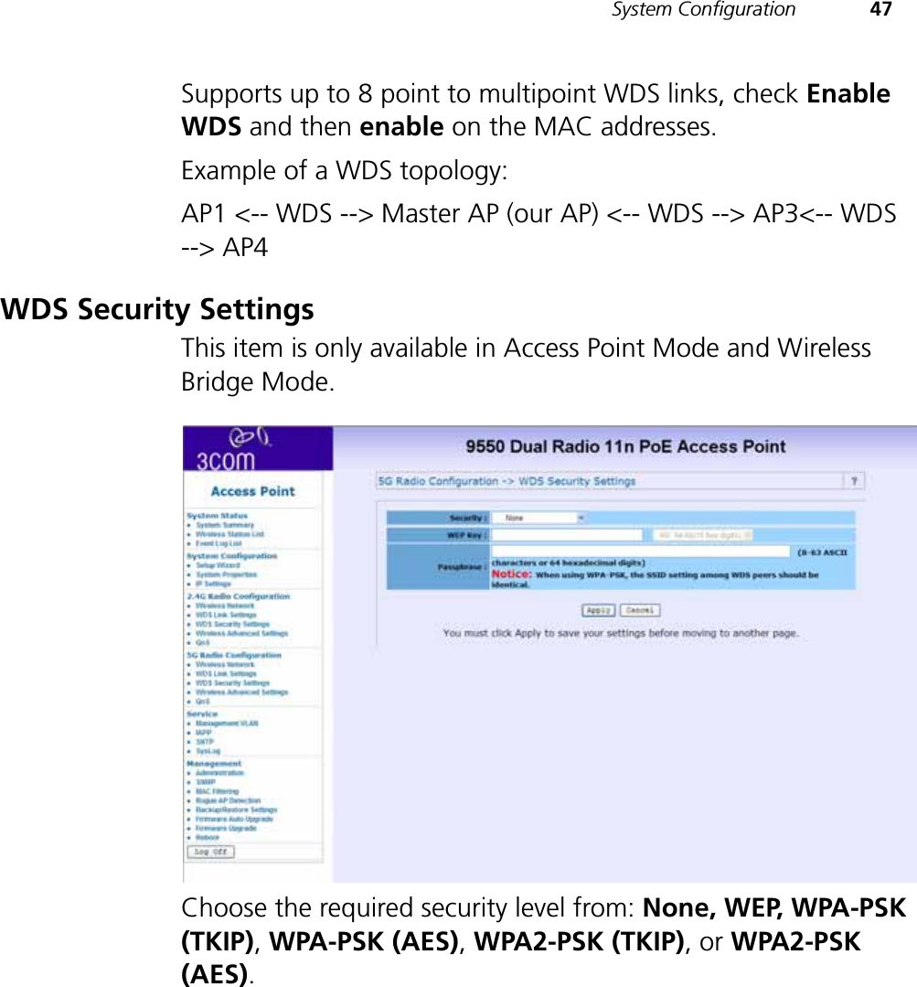 System Configuration 47Supports up to 8 point to multipoint WDS links, check Enable WDS and then enable on the MAC addresses.Example of a WDS topology:AP1 &lt;-- WDS --&gt; Master AP (our AP) &lt;-- WDS --&gt; AP3&lt;-- WDS --&gt; AP4WDS Security SettingsThis item is only available in Access Point Mode and Wireless Bridge Mode.Choose the required security level from: None, WEP, WPA-PSK (TKIP), WPA-PSK (AES), WPA2-PSK (TKIP),or WPA2-PSK (AES).