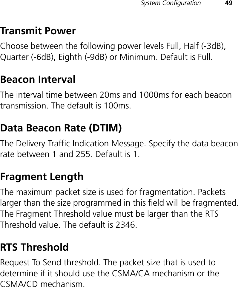 System Configuration 49Transmit PowerChoose between the following power levels Full, Half (-3dB), Quarter (-6dB), Eighth (-9dB) or Minimum. Default is Full.Beacon IntervalThe interval time between 20ms and 1000ms for each beacon transmission. The default is 100ms.Data Beacon Rate (DTIM)The Delivery Traffic Indication Message. Specify the data beacon rate between 1 and 255. Default is 1.Fragment LengthThe maximum packet size is used for fragmentation. Packets larger than the size programmed in this field will be fragmented. The Fragment Threshold value must be larger than the RTS Threshold value. The default is 2346.RTS ThresholdRequest To Send threshold. The packet size that is used to determine if it should use the CSMA/CA mechanism or the CSMA/CD mechanism.