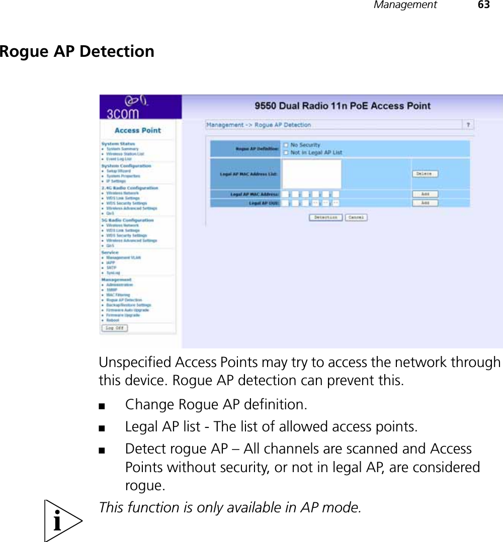 Management 63Rogue AP DetectionUnspecified Access Points may try to access the network through this device. Rogue AP detection can prevent this.■Change Rogue AP definition.■Legal AP list - The list of allowed access points.■Detect rogue AP – All channels are scanned and Access Points without security, or not in legal AP, are considered rogue.This function is only available in AP mode.