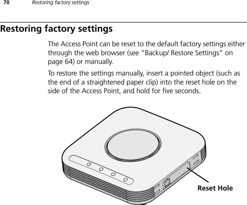 70 Restoring factory settingsRestoring factory settingsThe Access Point can be reset to the default factory settings either through the web browser (see “Backup/ Restore Settings” on page 64) or manually.To restore the settings manually, insert a pointed object (such as the end of a straightened paper clip) into the reset hole on the side of the Access Point, and hold for five seconds.Reset Hole