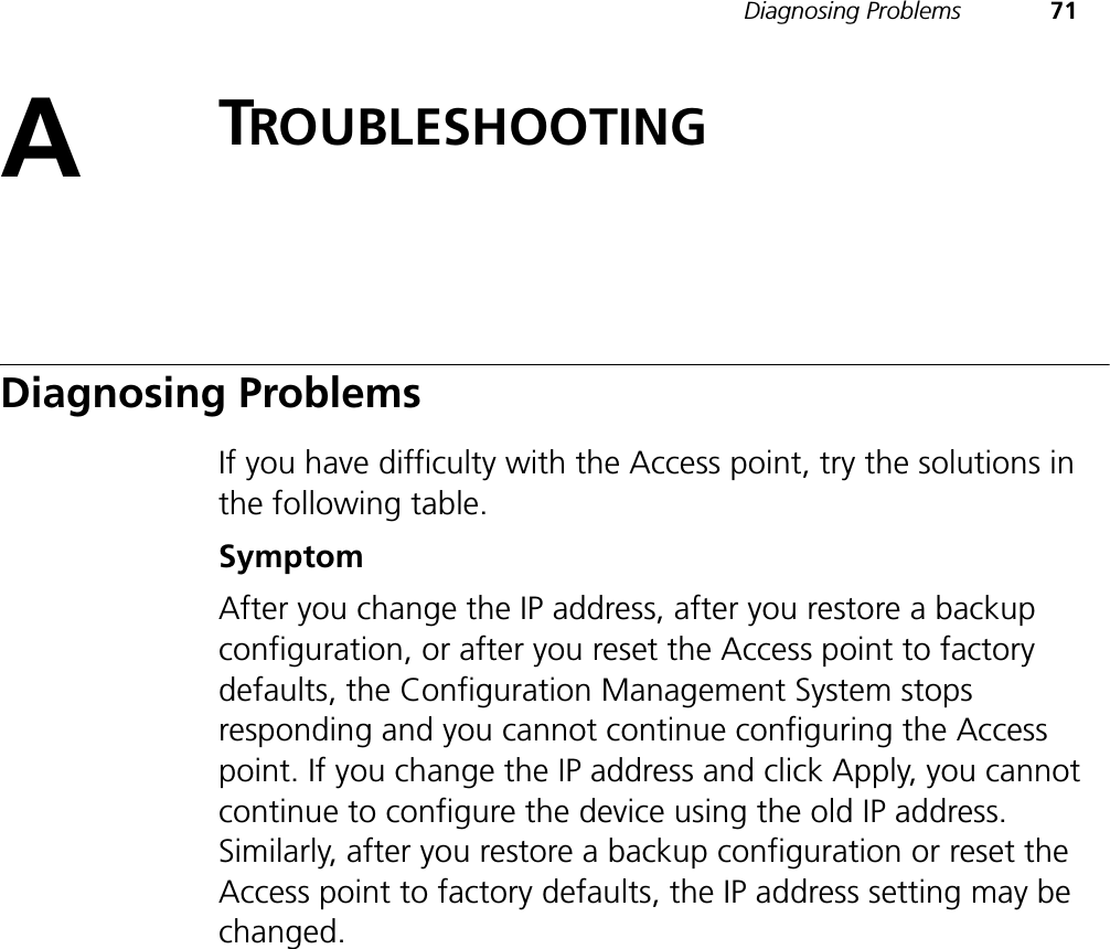 Diagnosing Problems 71ATROUBLESHOOTINGDiagnosing ProblemsIf you have difficulty with the Access point, try the solutions in the following table.SymptomAfter you change the IP address, after you restore a backup configuration, or after you reset the Access point to factory defaults, the Configuration Management System stops responding and you cannot continue configuring the Access point. If you change the IP address and click Apply, you cannot continue to configure the device using the old IP address. Similarly, after you restore a backup configuration or reset the Access point to factory defaults, the IP address setting may be changed.