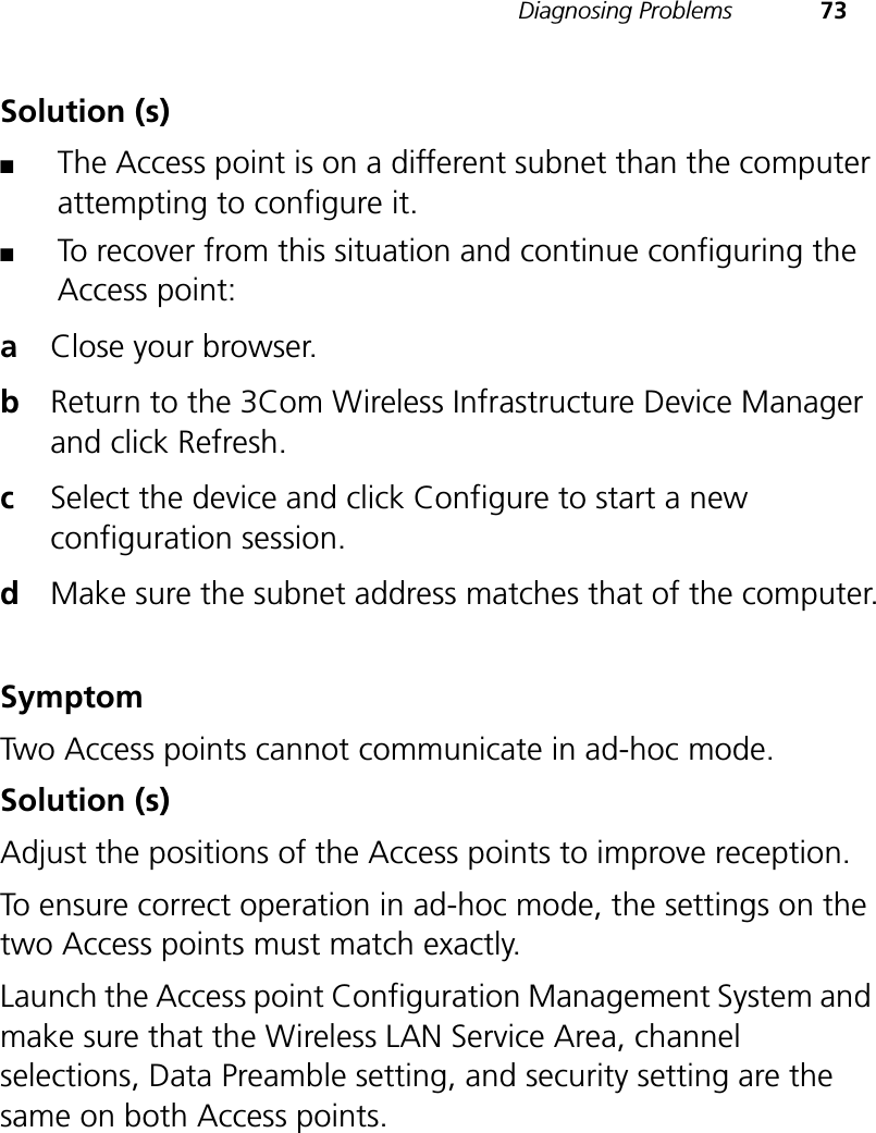 Diagnosing Problems 73Solution (s)■The Access point is on a different subnet than the computer attempting to configure it.■To recover from this situation and continue configuring the Access point:aClose your browser.bReturn to the 3Com Wireless Infrastructure Device Manager and click Refresh.cSelect the device and click Configure to start a new configuration session.dMake sure the subnet address matches that of the computer.SymptomTwo Access points cannot communicate in ad-hoc mode.Solution (s)Adjust the positions of the Access points to improve reception. To ensure correct operation in ad-hoc mode, the settings on the two Access points must match exactly. Launch the Access point Configuration Management System and make sure that the Wireless LAN Service Area, channel selections, Data Preamble setting, and security setting are the same on both Access points.