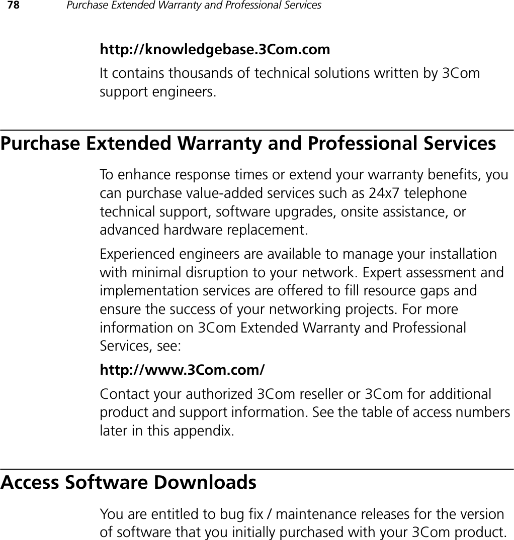 78 Purchase Extended Warranty and Professional Serviceshttp://knowledgebase.3Com.comIt contains thousands of technical solutions written by 3Com support engineers.Purchase Extended Warranty and Professional ServicesTo enhance response times or extend your warranty benefits, you can purchase value-added services such as 24x7 telephone technical support, software upgrades, onsite assistance, or advanced hardware replacement.Experienced engineers are available to manage your installation with minimal disruption to your network. Expert assessment and implementation services are offered to fill resource gaps and ensure the success of your networking projects. For more information on 3Com Extended Warranty and Professional Services, see:http://www.3Com.com/Contact your authorized 3Com reseller or 3Com for additional product and support information. See the table of access numbers later in this appendix.Access Software DownloadsYou are entitled to bug fix / maintenance releases for the version of software that you initially purchased with your 3Com product. 