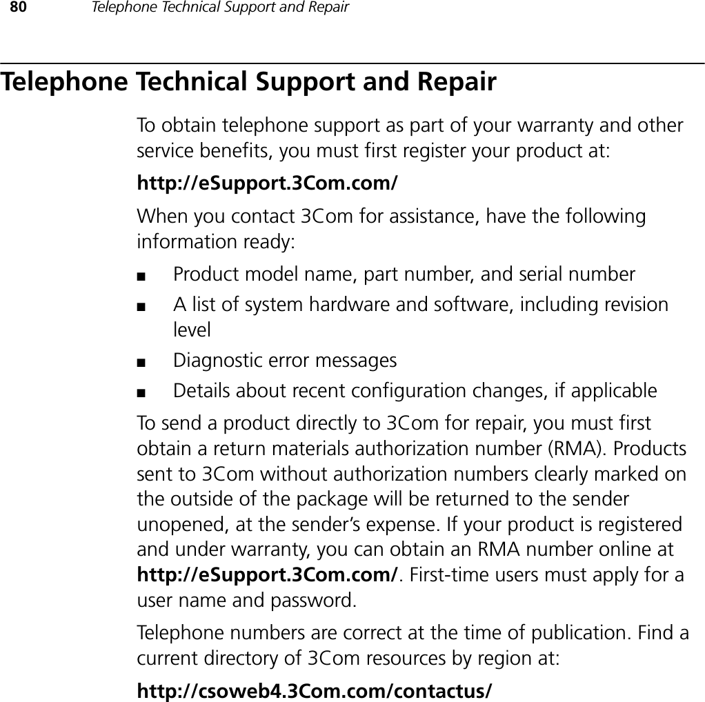 80 Telephone Technical Support and RepairTelephone Technical Support and RepairTo obtain telephone support as part of your warranty and other service benefits, you must first register your product at:http://eSupport.3Com.com/When you contact 3Com for assistance, have the following information ready:■Product model name, part number, and serial number■A list of system hardware and software, including revision level■Diagnostic error messages■Details about recent configuration changes, if applicableTo send a product directly to 3Com for repair, you must first obtain a return materials authorization number (RMA). Products sent to 3Com without authorization numbers clearly marked on the outside of the package will be returned to the sender unopened, at the sender’s expense. If your product is registered and under warranty, you can obtain an RMA number online at http://eSupport.3Com.com/. First-time users must apply for a user name and password.Telephone numbers are correct at the time of publication. Find a current directory of 3Com resources by region at:http://csoweb4.3Com.com/contactus/
