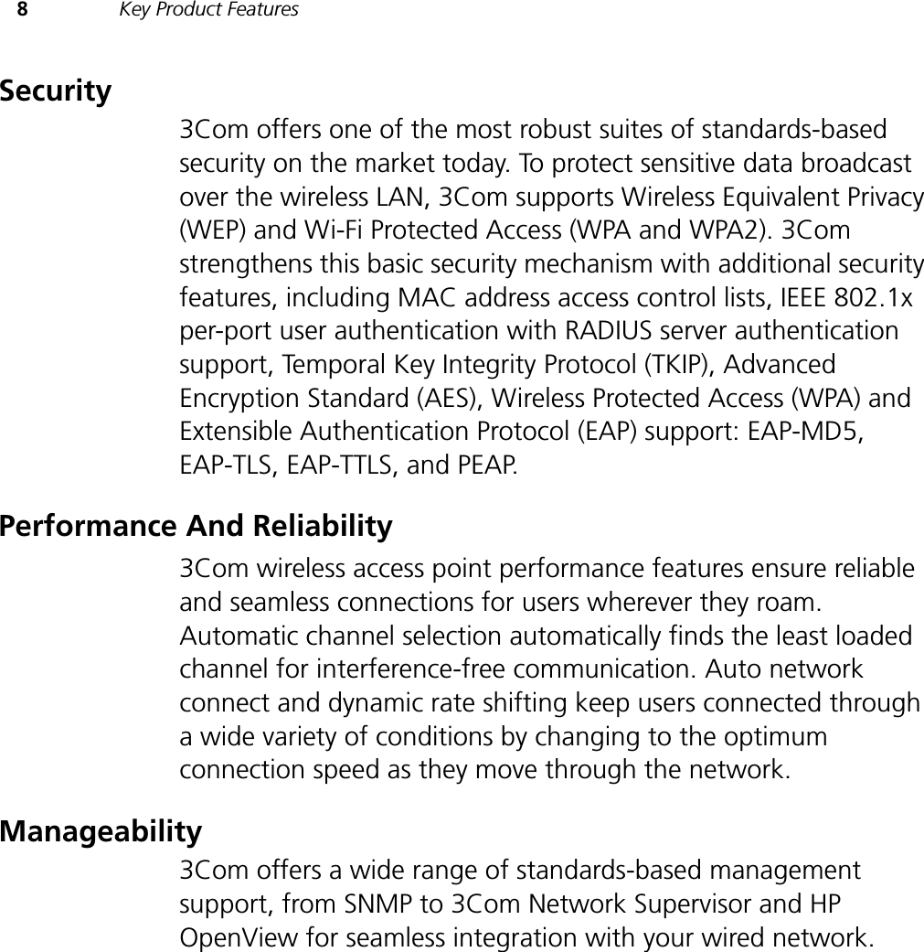 8Key Product FeaturesSecurity3Com offers one of the most robust suites of standards-based security on the market today. To protect sensitive data broadcast over the wireless LAN, 3Com supports Wireless Equivalent Privacy (WEP) and Wi-Fi Protected Access (WPA and WPA2). 3Com strengthens this basic security mechanism with additional security features, including MAC address access control lists, IEEE 802.1x per-port user authentication with RADIUS server authentication support, Temporal Key Integrity Protocol (TKIP), Advanced Encryption Standard (AES), Wireless Protected Access (WPA) and Extensible Authentication Protocol (EAP) support: EAP-MD5, EAP-TLS, EAP-TTLS, and PEAP. Performance And Reliability3Com wireless access point performance features ensure reliable and seamless connections for users wherever they roam. Automatic channel selection automatically finds the least loaded channel for interference-free communication. Auto network connect and dynamic rate shifting keep users connected through a wide variety of conditions by changing to the optimum connection speed as they move through the network.Manageability3Com offers a wide range of standards-based management support, from SNMP to 3Com Network Supervisor and HP OpenView for seamless integration with your wired network.