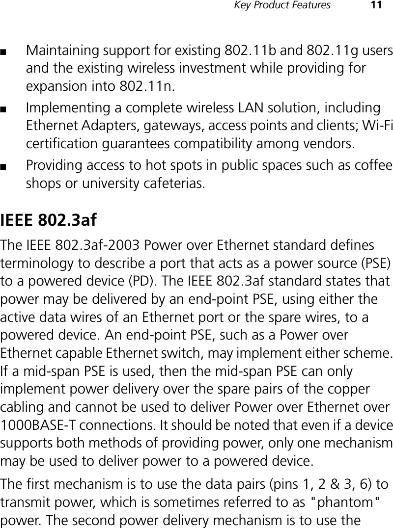Key Product Features 11■Maintaining support for existing 802.11b and 802.11g users and the existing wireless investment while providing for expansion into 802.11n.■Implementing a complete wireless LAN solution, including Ethernet Adapters, gateways, access points and clients; Wi-Fi certification guarantees compatibility among vendors.■Providing access to hot spots in public spaces such as coffee shops or university cafeterias.IEEE 802.3afThe IEEE 802.3af-2003 Power over Ethernet standard defines terminology to describe a port that acts as a power source (PSE) to a powered device (PD). The IEEE 802.3af standard states that power may be delivered by an end-point PSE, using either the active data wires of an Ethernet port or the spare wires, to a powered device. An end-point PSE, such as a Power over Ethernet capable Ethernet switch, may implement either scheme. If a mid-span PSE is used, then the mid-span PSE can only implement power delivery over the spare pairs of the copper cabling and cannot be used to deliver Power over Ethernet over 1000BASE-T connections. It should be noted that even if a device supports both methods of providing power, only one mechanism may be used to deliver power to a powered device. The first mechanism is to use the data pairs (pins 1, 2 &amp; 3, 6) to transmit power, which is sometimes referred to as &quot;phantom&quot; power. The second power delivery mechanism is to use the 