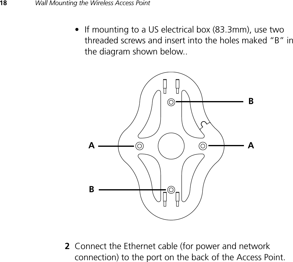 18 Wall Mounting the Wireless Access Point•If mounting to a US electrical box (83.3mm), use two threaded screws and insert into the holes maked “B” in the diagram shown below..2Connect the Ethernet cable (for power and network connection) to the port on the back of the Access Point.ABAB