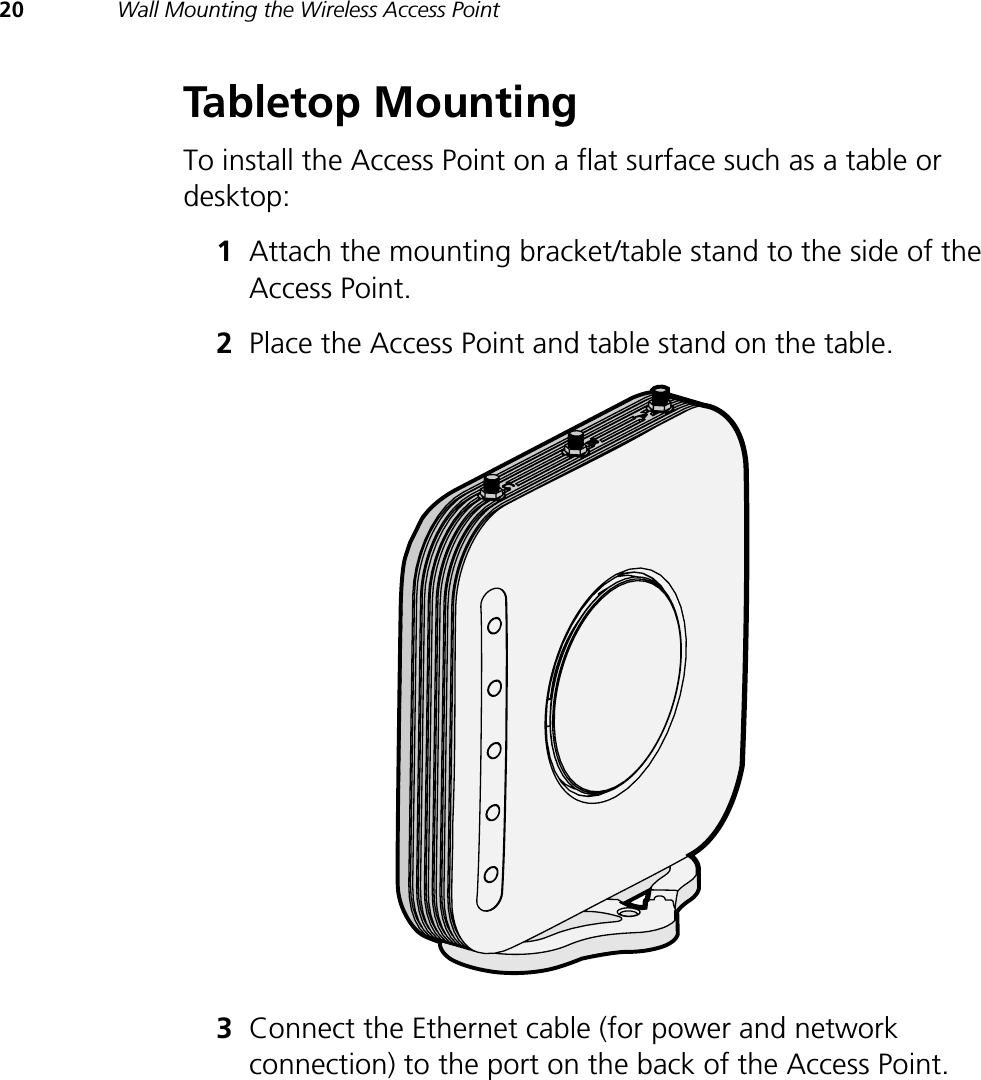 20 Wall Mounting the Wireless Access PointTabletop MountingTo install the Access Point on a flat surface such as a table or desktop:1Attach the mounting bracket/table stand to the side of the Access Point.2Place the Access Point and table stand on the table.3Connect the Ethernet cable (for power and network connection) to the port on the back of the Access Point.