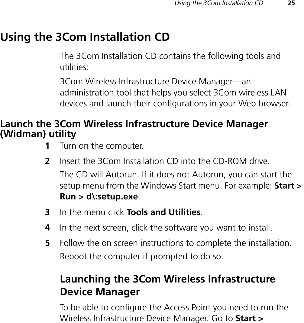 Using the 3Com Installation CD 25Using the 3Com Installation CDThe 3Com Installation CD contains the following tools and utilities:3Com Wireless Infrastructure Device Manager—an administration tool that helps you select 3Com wireless LAN devices and launch their configurations in your Web browser.Launch the 3Com Wireless Infrastructure Device Manager (Widman) utility1Turn on the computer.2Insert the 3Com Installation CD into the CD-ROM drive.The CD will Autorun. If it does not Autorun, you can start the setup menu from the Windows Start menu. For example: Start &gt; Run &gt; d\:setup.exe.3In the menu click Tools and Utilities.4In the next screen, click the software you want to install.5Follow the on screen instructions to complete the installation.Reboot the computer if prompted to do so.Launching the 3Com Wireless Infrastructure Device ManagerTo be able to configure the Access Point you need to run the Wireless Infrastructure Device Manager. Go to Start &gt; 