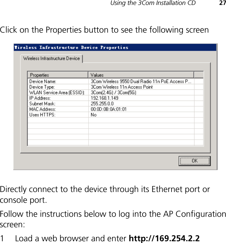 Using the 3Com Installation CD 27Click on the Properties button to see the following screenDirectly connect to the device through its Ethernet port or console port.Follow the instructions below to log into the AP Configuration screen:1 Load a web browser and enter http://169.254.2.2