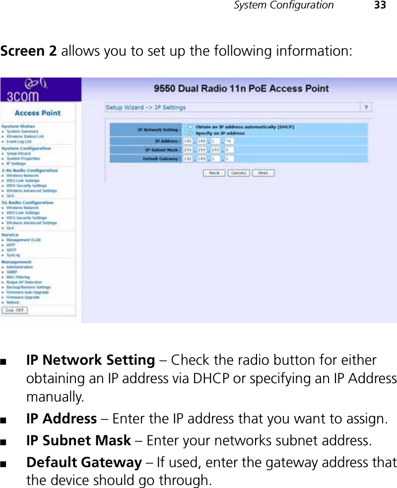 System Configuration 33Screen 2 allows you to set up the following information:■IP Network Setting – Check the radio button for either obtaining an IP address via DHCP or specifying an IP Address manually.■IP Address – Enter the IP address that you want to assign.■IP Subnet Mask – Enter your networks subnet address.■Default Gateway – If used, enter the gateway address that the device should go through.
