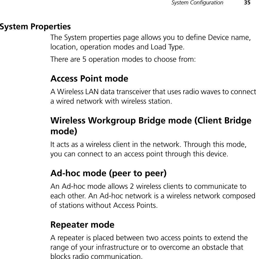 System Configuration 35System PropertiesThe System properties page allows you to define Device name, location, operation modes and Load Type. There are 5 operation modes to choose from:Access Point modeA Wireless LAN data transceiver that uses radio waves to connect a wired network with wireless station. Wireless Workgroup Bridge mode (Client Bridge mode)It acts as a wireless client in the network. Through this mode, you can connect to an access point through this device.Ad-hoc mode (peer to peer)An Ad-hoc mode allows 2 wireless clients to communicate to each other. An Ad-hoc network is a wireless network composed of stations without Access Points.Repeater modeA repeater is placed between two access points to extend the range of your infrastructure or to overcome an obstacle that blocks radio communication.
