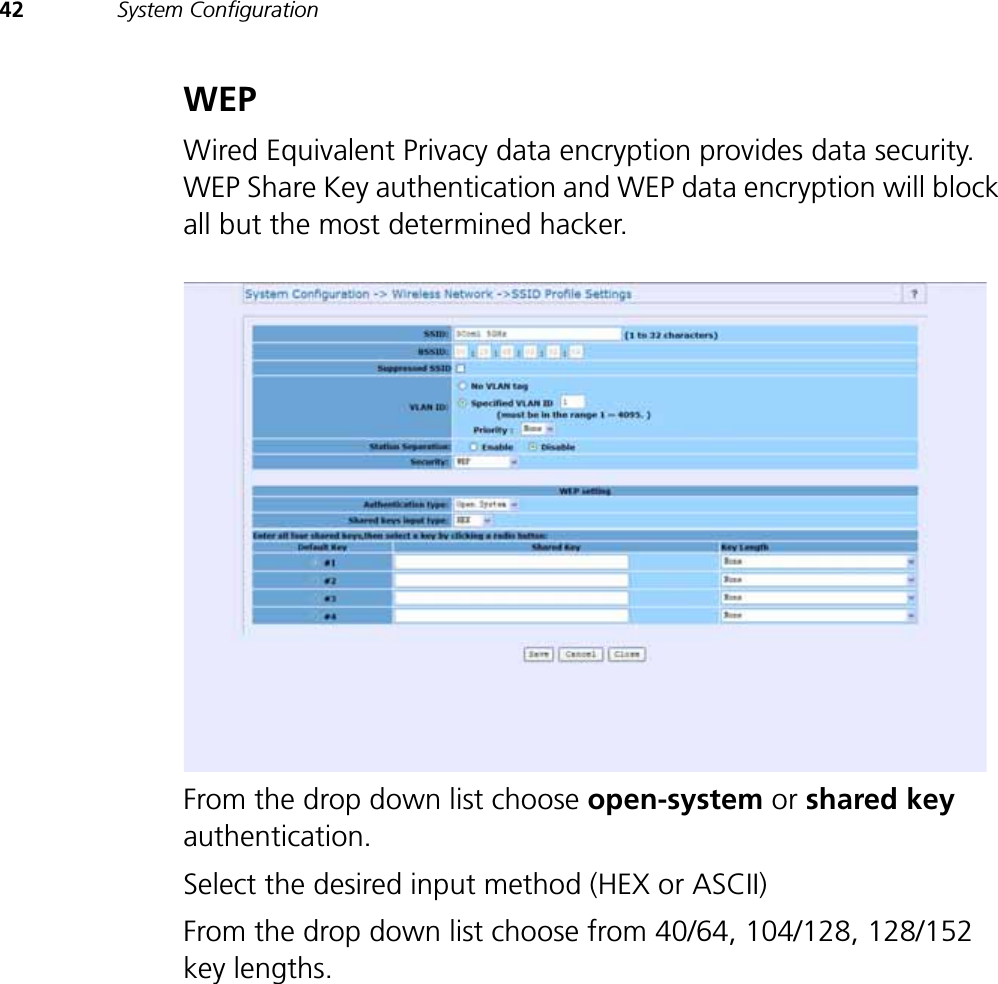 42 System ConfigurationWEPWired Equivalent Privacy data encryption provides data security. WEP Share Key authentication and WEP data encryption will block all but the most determined hacker.From the drop down list choose open-system or shared keyauthentication. Select the desired input method (HEX or ASCII) From the drop down list choose from 40/64, 104/128, 128/152 key lengths. 