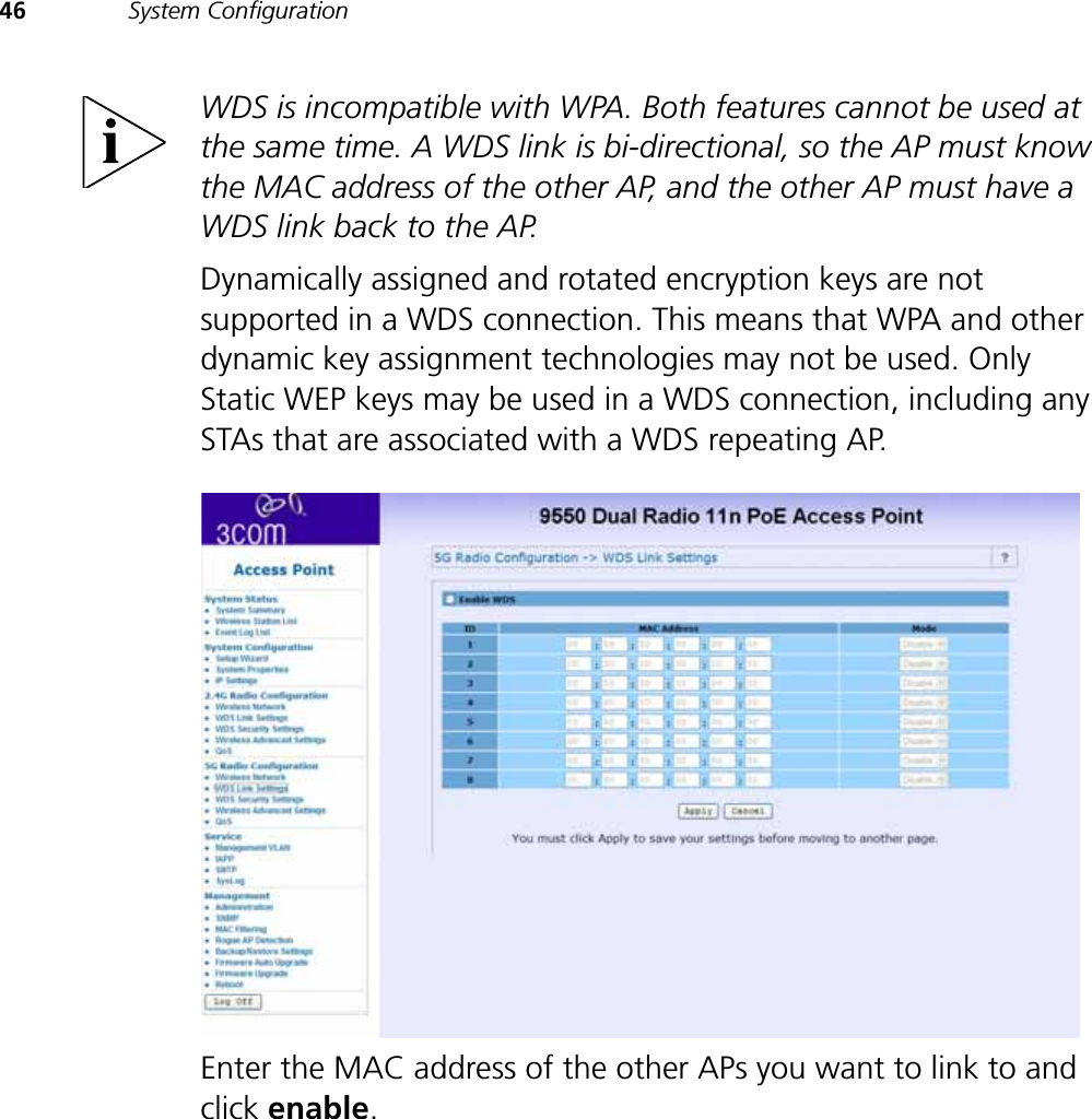 46 System ConfigurationWDS is incompatible with WPA. Both features cannot be used at the same time. A WDS link is bi-directional, so the AP must know the MAC address of the other AP, and the other AP must have a WDS link back to the AP.Dynamically assigned and rotated encryption keys are not supported in a WDS connection. This means that WPA and other dynamic key assignment technologies may not be used. Only Static WEP keys may be used in a WDS connection, including any STAs that are associated with a WDS repeating AP.Enter the MAC address of the other APs you want to link to and click enable.
