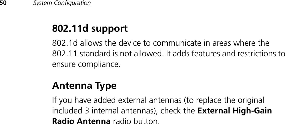 50 System Configuration802.11d support802.1d allows the device to communicate in areas where the 802.11 standard is not allowed. It adds features and restrictions to ensure compliance.Antenna TypeIf you have added external antennas (to replace the original included 3 internal antennas), check the External High-Gain Radio Antenna radio button.