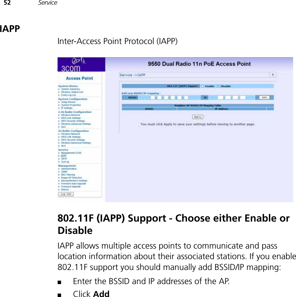 52 ServiceIAPPInter-Access Point Protocol (IAPP)802.11F (IAPP) Support - Choose either Enable or DisableIAPP allows multiple access points to communicate and pass location information about their associated stations. If you enable 802.11F support you should manually add BSSID/IP mapping: ■Enter the BSSID and IP addresses of the AP. ■Click Add