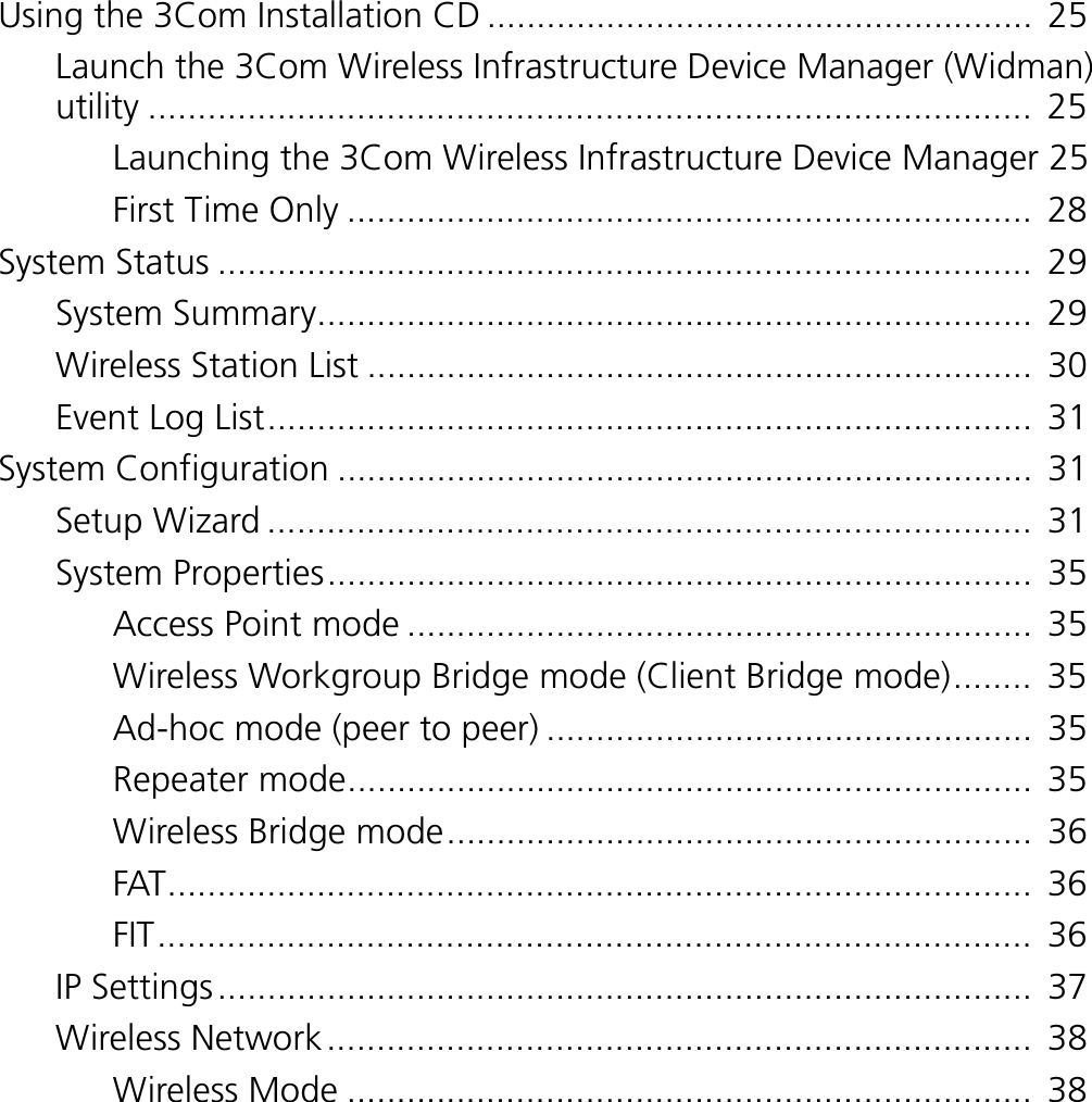 Using the 3Com Installation CD .......................................................  25Launch the 3Com Wireless Infrastructure Device Manager (Widman) utility .........................................................................................  25Launching the 3Com Wireless Infrastructure Device Manager 25First Time Only .....................................................................  28System Status ..................................................................................  29System Summary........................................................................  29Wireless Station List ...................................................................  30Event Log List.............................................................................  31System Configuration ......................................................................  31Setup Wizard .............................................................................  31System Properties.......................................................................  35Access Point mode ...............................................................  35Wireless Workgroup Bridge mode (Client Bridge mode)........  35Ad-hoc mode (peer to peer) .................................................  35Repeater mode.....................................................................  35Wireless Bridge mode...........................................................  36FAT.......................................................................................  36FIT........................................................................................  36IP Settings..................................................................................  37Wireless Network.......................................................................  38Wireless Mode .....................................................................  38