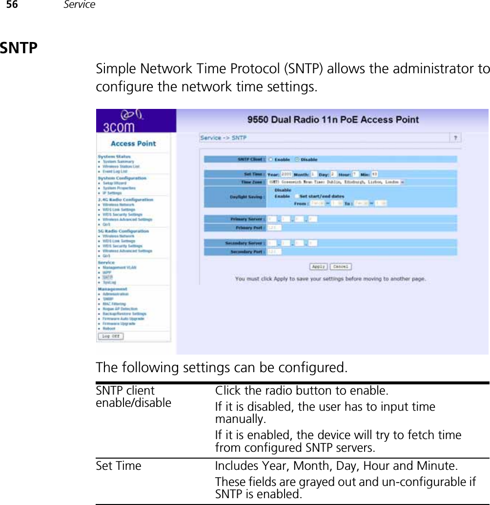 56 ServiceSNTPSimple Network Time Protocol (SNTP) allows the administrator to configure the network time settings.The following settings can be configured.SNTP client enable/disableClick the radio button to enable.If it is disabled, the user has to input time manually. If it is enabled, the device will try to fetch time from configured SNTP servers.Set Time Includes Year, Month, Day, Hour and Minute.These fields are grayed out and un-configurable if SNTP is enabled.
