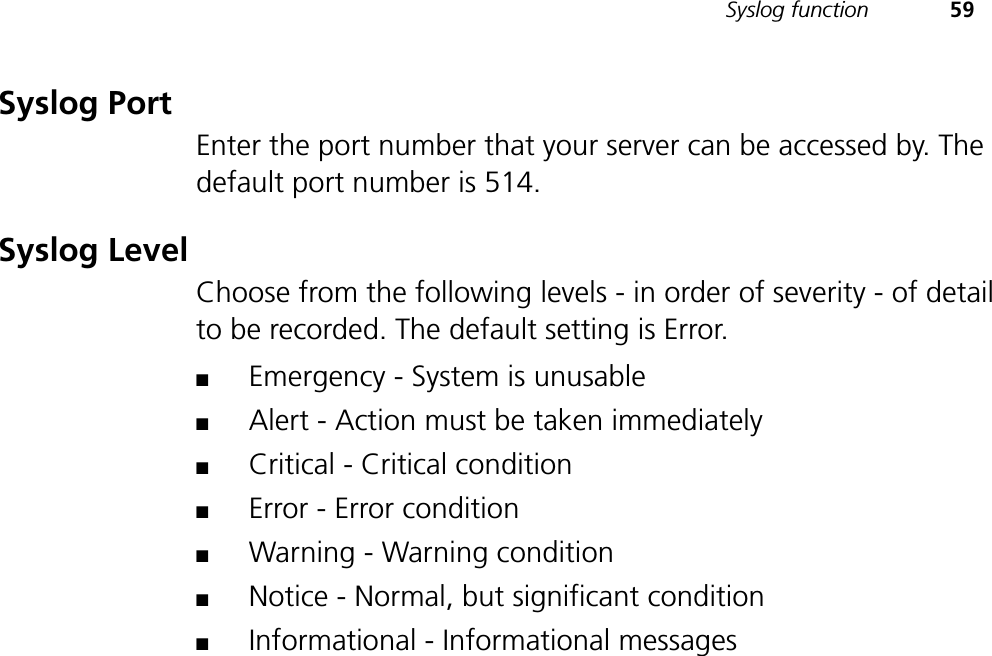 Syslog function 59Syslog PortEnter the port number that your server can be accessed by. The default port number is 514.Syslog LevelChoose from the following levels - in order of severity - of detail to be recorded. The default setting is Error.■Emergency - System is unusable■Alert - Action must be taken immediately■Critical - Critical condition■Error - Error condition■Warning - Warning condition■Notice - Normal, but significant condition■Informational - Informational messages