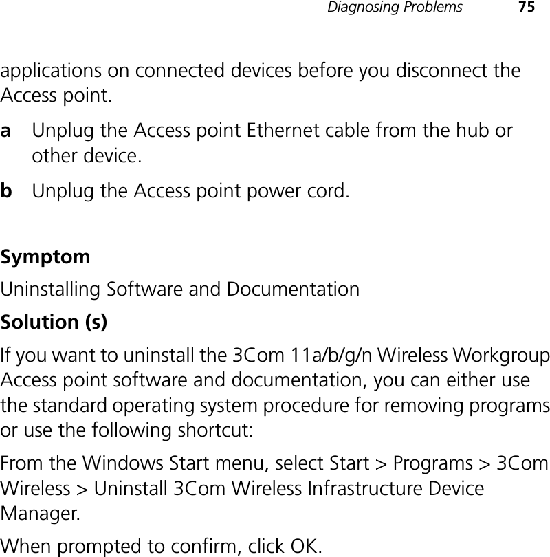 Diagnosing Problems 75applications on connected devices before you disconnect the Access point.aUnplug the Access point Ethernet cable from the hub or other device.bUnplug the Access point power cord.SymptomUninstalling Software and DocumentationSolution (s)If you want to uninstall the 3Com 11a/b/g/n Wireless Workgroup Access point software and documentation, you can either use the standard operating system procedure for removing programs or use the following shortcut:From the Windows Start menu, select Start &gt; Programs &gt; 3Com Wireless &gt; Uninstall 3Com Wireless Infrastructure Device Manager.When prompted to confirm, click OK.