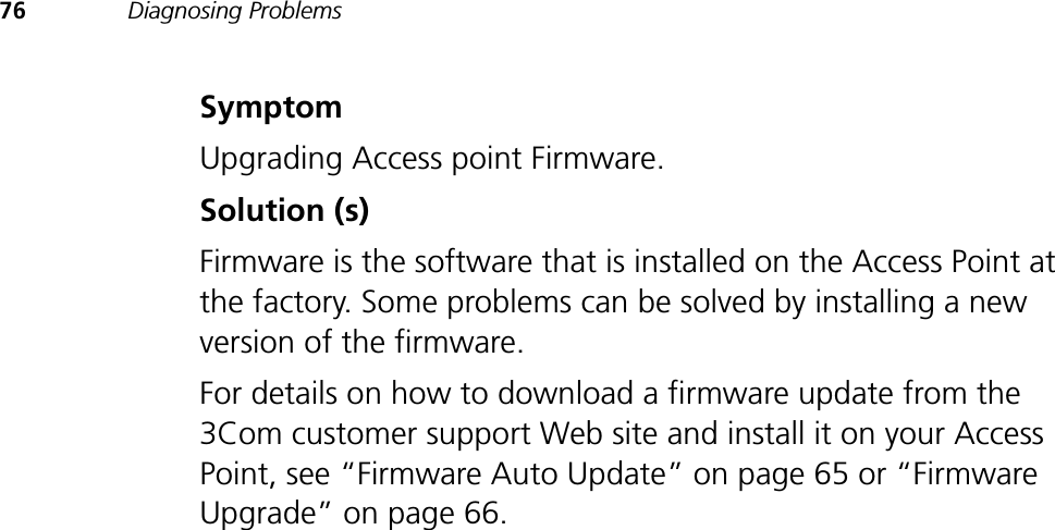 76 Diagnosing ProblemsSymptomUpgrading Access point Firmware.Solution (s)Firmware is the software that is installed on the Access Point at the factory. Some problems can be solved by installing a new version of the firmware. For details on how to download a firmware update from the 3Com customer support Web site and install it on your Access Point, see “Firmware Auto Update” on page 65 or “Firmware Upgrade” on page 66.
