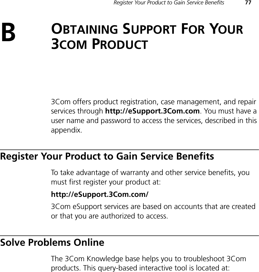 Register Your Product to Gain Service Benefits 77BOBTAINING SUPPORT FOR YOUR3COM PRODUCT3Com offers product registration, case management, and repair services through http://eSupport.3Com.com. You must have a user name and password to access the services, described in this appendix.Register Your Product to Gain Service BenefitsTo take advantage of warranty and other service benefits, you must first register your product at:http://eSupport.3Com.com/3Com eSupport services are based on accounts that are created or that you are authorized to access.Solve Problems OnlineThe 3Com Knowledge base helps you to troubleshoot 3Com products. This query-based interactive tool is located at: