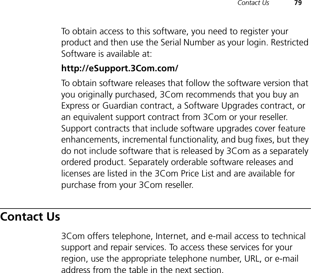 Contact Us 79To obtain access to this software, you need to register your product and then use the Serial Number as your login. Restricted Software is available at:http://eSupport.3Com.com/To obtain software releases that follow the software version that you originally purchased, 3Com recommends that you buy an Express or Guardian contract, a Software Upgrades contract, or an equivalent support contract from 3Com or your reseller. Support contracts that include software upgrades cover feature enhancements, incremental functionality, and bug fixes, but they do not include software that is released by 3Com as a separately ordered product. Separately orderable software releases and licenses are listed in the 3Com Price List and are available for purchase from your 3Com reseller.Contact Us3Com offers telephone, Internet, and e-mail access to technical support and repair services. To access these services for your region, use the appropriate telephone number, URL, or e-mail address from the table in the next section.