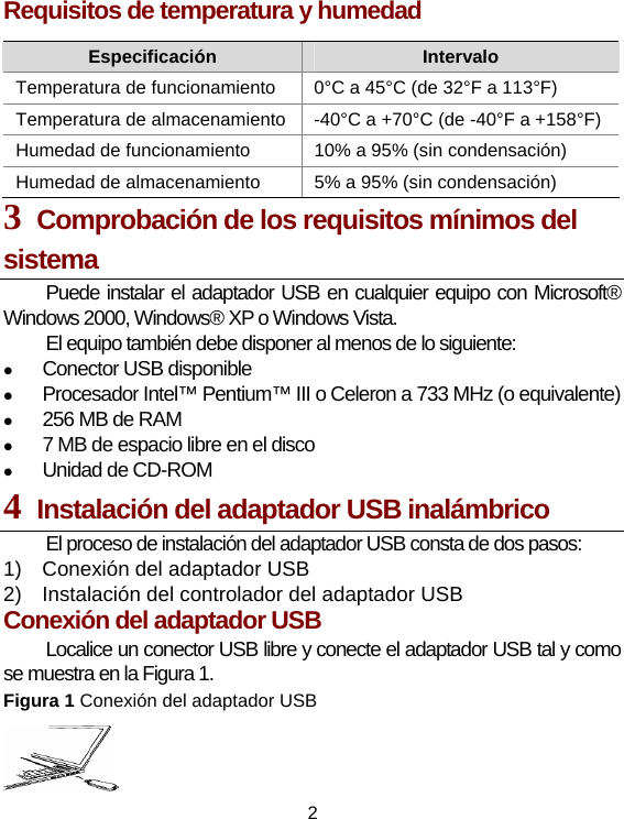 2 Requisitos de temperatura y humedad Especificación  Intervalo Temperatura de funcionamiento  0°C a 45°C (de 32°F a 113°F) Temperatura de almacenamiento -40°C a +70°C (de -40°F a +158°F)Humedad de funcionamiento    10% a 95% (sin condensación) Humedad de almacenamiento    5% a 95% (sin condensación) 3  Comprobación de los requisitos mínimos del sistema Puede instalar el adaptador USB en cualquier equipo con Microsoft® Windows 2000, Windows® XP o Windows Vista. El equipo también debe disponer al menos de lo siguiente: z Conector USB disponible  z Procesador Intel™ Pentium™ III o Celeron a 733 MHz (o equivalente) z 256 MB de RAM   z 7 MB de espacio libre en el disco   z Unidad de CD-ROM 4  Instalación del adaptador USB inalámbrico El proceso de instalación del adaptador USB consta de dos pasos: 1)  Conexión del adaptador USB   2)  Instalación del controlador del adaptador USB Conexión del adaptador USB Localice un conector USB libre y conecte el adaptador USB tal y como se muestra en la Figura 1. Figura 1 Conexión del adaptador USB  