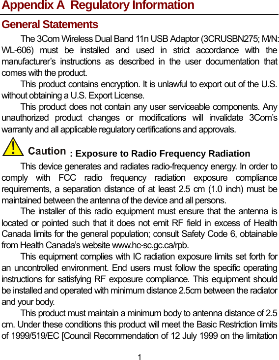 1 Appendix A  Regulatory Information General Statements The 3Com Wireless Dual Band 11n USB Adaptor (3CRUSBN275; M/N: WL-606) must be installed and used in strict accordance with the manufacturer’s instructions as described in the user documentation that comes with the product. This product contains encryption. It is unlawful to export out of the U.S. without obtaining a U.S. Export License. This product does not contain any user serviceable components. Any unauthorized product changes or modifications will invalidate 3Com’s warranty and all applicable regulatory certifications and approvals. : Exposure to Radio Frequency Radiation This device generates and radiates radio-frequency energy. In order to comply with FCC radio frequency radiation exposure compliance requirements, a separation distance of at least 2.5 cm (1.0 inch) must be maintained between the antenna of the device and all persons. The installer of this radio equipment must ensure that the antenna is located or pointed such that it does not emit RF field in excess of Health Canada limits for the general population; consult Safety Code 6, obtainable from Health Canada’s website www.hc-sc.gc.ca/rpb. This equipment complies with IC radiation exposure limits set forth for an uncontrolled environment. End users must follow the specific operating instructions for satisfying RF exposure compliance. This equipment should be installed and operated with minimum distance 2.5cm between the radiator and your body. This product must maintain a minimum body to antenna distance of 2.5 cm. Under these conditions this product will meet the Basic Restriction limits of 1999/519/EC [Council Recommendation of 12 July 1999 on the limitation 