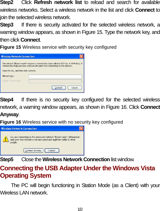 10 Step2  Click  Refresh network list to reload and search for available wireless networks. Select a wireless network in the list and click Connect to join the selected wireless network. Step3  If there is security activated for the selected wireless network, a warning window appears, as shown in Figure 15. Type the network key, and then click Connect.  Figure 15 Wireless service with security key configured  Step4  If there is no security key configured for the selected wireless network, a warning window appears, as shown in Figure 16. Click Connect Anyway. Figure 16 Wireless service with no security key configured  Step5  Close the Wireless Network Connection list window. Connecting the USB Adapter Under the Windows Vista Operating System The PC will begin functioning in Station Mode (as a Client) with your Wireless LAN network.  