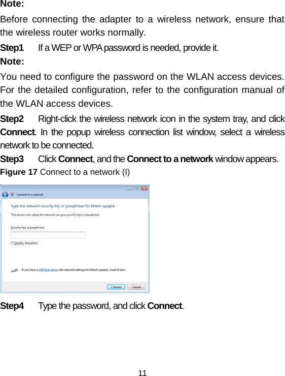 11 Note: Before connecting the adapter to a wireless network, ensure that the wireless router works normally. Step1  If a WEP or WPA password is needed, provide it. Note: You need to configure the password on the WLAN access devices. For the detailed configuration, refer to the configuration manual of the WLAN access devices. Step2  Right-click the wireless network icon in the system tray, and click Connect. In the popup wireless connection list window, select a wireless network to be connected. Step3  Click Connect, and the Connect to a network window appears.  Figure 17 Connect to a network (I)  Step4  Type the password, and click Connect. 