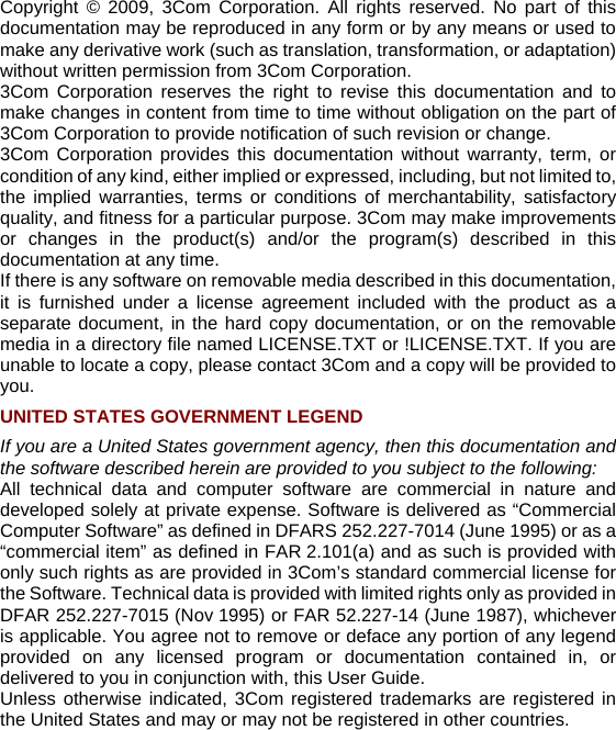 Copyright © 2009, 3Com Corporation. All rights reserved. No part of this documentation may be reproduced in any form or by any means or used to make any derivative work (such as translation, transformation, or adaptation) without written permission from 3Com Corporation. 3Com Corporation reserves the right to revise this documentation and to make changes in content from time to time without obligation on the part of 3Com Corporation to provide notification of such revision or change. 3Com Corporation provides this documentation without warranty, term, or condition of any kind, either implied or expressed, including, but not limited to, the implied warranties, terms or conditions of merchantability, satisfactory quality, and fitness for a particular purpose. 3Com may make improvements or changes in the product(s) and/or the program(s) described in this documentation at any time. If there is any software on removable media described in this documentation, it is furnished under a license agreement included with the product as a separate document, in the hard copy documentation, or on the removable media in a directory file named LICENSE.TXT or !LICENSE.TXT. If you are unable to locate a copy, please contact 3Com and a copy will be provided to you. UNITED STATES GOVERNMENT LEGEND If you are a United States government agency, then this documentation and the software described herein are provided to you subject to the following:  All technical data and computer software are commercial in nature and developed solely at private expense. Software is delivered as “Commercial Computer Software” as defined in DFARS 252.227-7014 (June 1995) or as a “commercial item” as defined in FAR 2.101(a) and as such is provided with only such rights as are provided in 3Com’s standard commercial license for the Software. Technical data is provided with limited rights only as provided in DFAR 252.227-7015 (Nov 1995) or FAR 52.227-14 (June 1987), whichever is applicable. You agree not to remove or deface any portion of any legend provided on any licensed program or documentation contained in, or delivered to you in conjunction with, this User Guide. Unless otherwise indicated, 3Com registered trademarks are registered in the United States and may or may not be registered in other countries. 