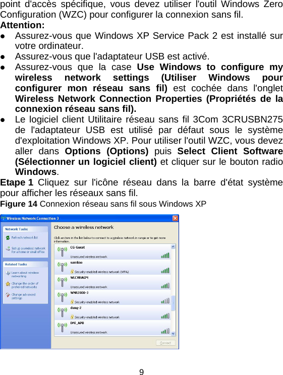 9 point d&apos;accès spécifique, vous devez utiliser l&apos;outil Windows Zero Configuration (WZC) pour configurer la connexion sans fil. Attention: z Assurez-vous que Windows XP Service Pack 2 est installé sur votre ordinateur. z Assurez-vous que l&apos;adaptateur USB est activé. z Assurez-vous que la case Use Windows to configure my wireless network settings (Utiliser Windows pour configurer mon réseau sans fil) est cochée dans l&apos;onglet Wireless Network Connection Properties (Propriétés de la connexion réseau sans fil).  z Le logiciel client Utilitaire réseau sans fil 3Com 3CRUSBN275 de l&apos;adaptateur USB est utilisé par défaut sous le système d&apos;exploitation Windows XP. Pour utiliser l&apos;outil WZC, vous devez aller dans Options (Options) puis Select Client Software (Sélectionner un logiciel client) et cliquer sur le bouton radio Windows. Etape 1 Cliquez sur l&apos;icône réseau dans la barre d&apos;état système pour afficher les réseaux sans fil. Figure 14 Connexion réseau sans fil sous Windows XP  