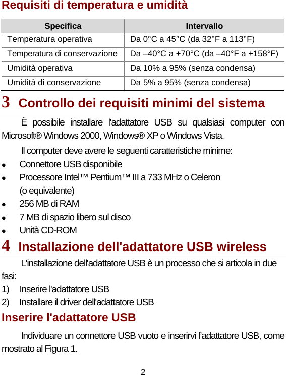 2 Requisiti di temperatura e umidità   Specifica  Intervallo Temperatura operativa    Da 0°C a 45°C (da 32°F a 113°F) Temperatura di conservazione  Da –40°C a +70°C (da –40°F a +158°F)Umidità operativa    Da 10% a 95% (senza condensa) Umidità di conservazione    Da 5% a 95% (senza condensa) 3  Controllo dei requisiti minimi del sistema   È possibile installare l&apos;adattatore USB su qualsiasi computer con Microsoft® Windows 2000, Windows® XP o Windows Vista. Il computer deve avere le seguenti caratteristiche minime: z Connettore USB disponibile   z Processore Intel™ Pentium™ III a 733 MHz o Celeron  (o equivalente) z 256 MB di RAM   z 7 MB di spazio libero sul disco     z Unità CD-ROM   4  Installazione dell&apos;adattatore USB wireless   L&apos;installazione dell&apos;adattatore USB è un processo che si articola in due fasi: 1)  Inserire l&apos;adattatore USB     2)  Installare il driver dell&apos;adattatore USB   Inserire l&apos;adattatore USB   Individuare un connettore USB vuoto e inserirvi l’adattatore USB, come mostrato al Figura 1. 