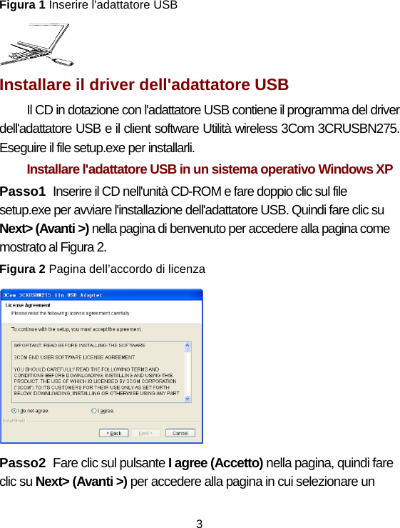 3 Figura 1 Inserire l&apos;adattatore USB    Installare il driver dell&apos;adattatore USB   Il CD in dotazione con l&apos;adattatore USB contiene il programma del driver dell&apos;adattatore USB e il client software Utilità wireless 3Com 3CRUSBN275. Eseguire il file setup.exe per installarli. Installare l&apos;adattatore USB in un sistema operativo Windows XP   Passo1  Inserire il CD nell&apos;unità CD-ROM e fare doppio clic sul file setup.exe per avviare l&apos;installazione dell&apos;adattatore USB. Quindi fare clic su Next&gt; (Avanti &gt;) nella pagina di benvenuto per accedere alla pagina come mostrato al Figura 2. Figura 2 Pagina dell’accordo di licenza    Passo2  Fare clic sul pulsante I agree (Accetto) nella pagina, quindi fare clic su Next&gt; (Avanti &gt;) per accedere alla pagina in cui selezionare un 