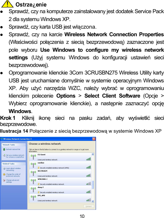 10  z Sprawdź, czy na komputerze zainstalowany jest dodatek Service Pack 2 dla systemu Windows XP. z Sprawdź, czy karta USB jest włączona. z Sprawdź, czy na karcie Wireless Network Connection Properties (Właściwości połączenia z siecią bezprzewodową) zaznaczone jest pole wyboru Use Windows to configure my wireless network settings  (Użyj systemu Windows do konfiguracji ustawień sieci bezprzewodowej).  z Oprogramowanie klienckie 3Com 3CRUSBN275 Wireless Utility karty USB jest uruchamiane domyślnie w systemie operacyjnym Windows XP. Aby użyć narzędzia WZC, należy wybrać w oprogramowaniu klienckim polecenie Options &gt; Select Client Software (Opcje &gt; Wybierz oprogramowanie klienckie), a następnie zaznaczyć opcję Windows. Krok 1  Kliknij ikonę sieci na pasku zadań, aby wyświetlić sieci bezprzewodowe. Ilustracja 14 Połączenie z siecią bezprzewodową w systemie Windows XP  