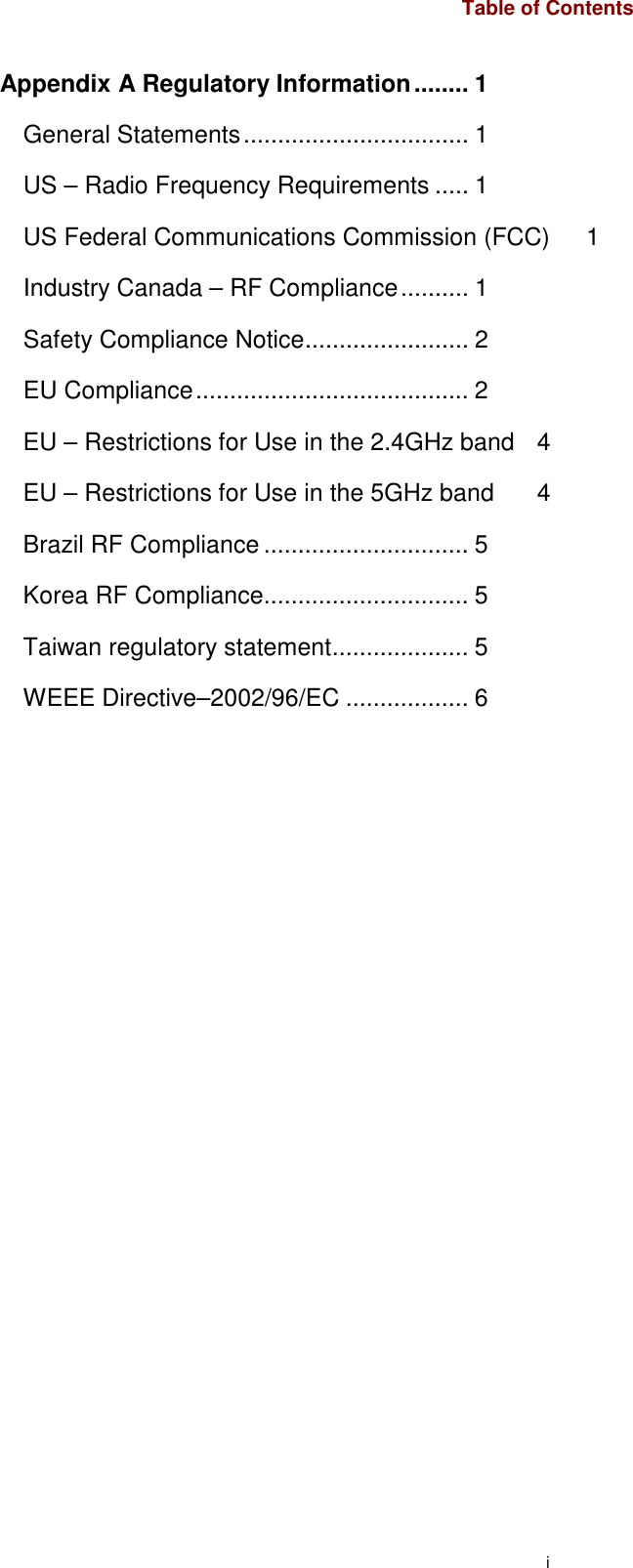 i Table of Contents Appendix A Regulatory Information........ 1 General Statements................................. 1 US – Radio Frequency Requirements ..... 1 US Federal Communications Commission (FCC)  1 Industry Canada – RF Compliance.......... 1 Safety Compliance Notice........................ 2 EU Compliance........................................ 2 EU – Restrictions for Use in the 2.4GHz band  4 EU – Restrictions for Use in the 5GHz band  4 Brazil RF Compliance .............................. 5 Korea RF Compliance.............................. 5 Taiwan regulatory statement.................... 5 WEEE Directive–2002/96/EC .................. 6 