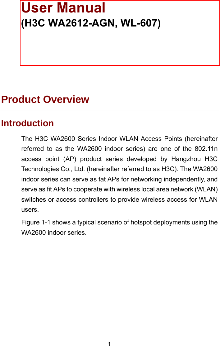  The models listed in this manual are not applicable to all regions. Please consult the local agents for the models applicable to your region.  Product Overview Introduction The H3C WA2600 Series Indoor WLAN Access Points (hereinafter referred to as the WA2600 indoor series) are one of the 802.11n access point (AP) product series developed by Hangzhou H3C Technologies Co., Ltd. (hereinafter referred to as H3C). The WA2600 indoor series can serve as fat APs for networking independently, and serve as fit APs to cooperate with wireless local area network (WLAN) switches or access controllers to provide wireless access for WLAN users.  Figure 1-1 shows a typical scenario of hotspot deployments using the WA2600 indoor series.  1 User Manual  (H3C WA2612-AGN, WL-607) 