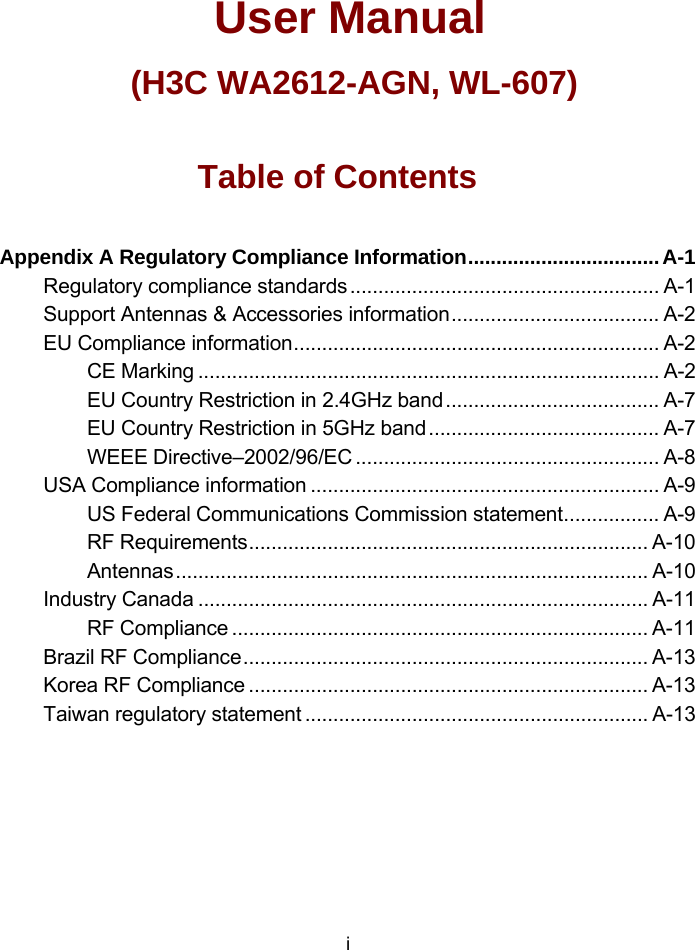                  User Manual (H3C WA2612-AGN, WL-607) Table of Contents Appendix A Regulatory Compliance Information..................................A-1 Regulatory compliance standards....................................................... A-1 Support Antennas &amp; Accessories information..................................... A-2 EU Compliance information................................................................. A-2 CE Marking .................................................................................. A-2 EU Country Restriction in 2.4GHz band...................................... A-7 EU Country Restriction in 5GHz band......................................... A-7 WEEE Directive–2002/96/EC ...................................................... A-8 USA Compliance information .............................................................. A-9 US Federal Communications Commission statement................. A-9 RF Requirements....................................................................... A-10 Antennas.................................................................................... A-10 Industry Canada ................................................................................ A-11 RF Compliance .......................................................................... A-11 Brazil RF Compliance........................................................................ A-13 Korea RF Compliance ....................................................................... A-13 Taiwan regulatory statement ............................................................. A-13  i 