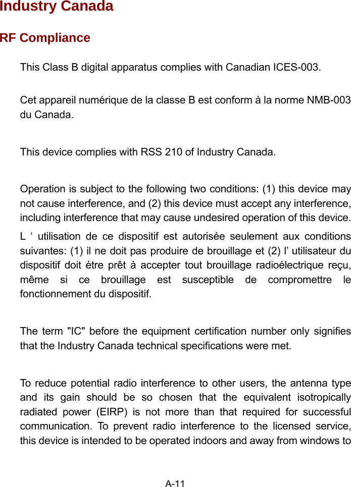 Industry Canada   RF Compliance This Class B digital apparatus complies with Canadian ICES-003.  Cet appareil numérique de la classe B est conform à la norme NMB-003 du Canada.  This device complies with RSS 210 of Industry Canada.  Operation is subject to the following two conditions: (1) this device may not cause interference, and (2) this device must accept any interference, including interference that may cause undesired operation of this device. L ‘ utilisation de ce dispositif est autorisée seulement aux conditions suivantes: (1) il ne doit pas produire de brouillage et (2) l’ utilisateur du dispositif doit étre prêt à accepter tout brouillage radioélectrique reçu, même si ce brouillage est susceptible de compromettre le fonctionnement du dispositif.  The term &quot;IC&quot; before the equipment certification number only signifies that the Industry Canada technical specifications were met.  To reduce potential radio interference to other users, the antenna type and its gain should be so chosen that the equivalent isotropically radiated power (EIRP) is not more than that required for successful communication. To prevent radio interference to the licensed service, this device is intended to be operated indoors and away from windows to A-11 