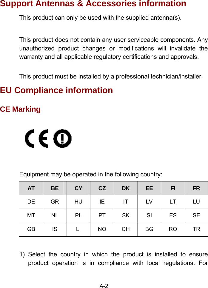 Support Antennas &amp; Accessories information   This product can only be used with the supplied antenna(s).  This product does not contain any user serviceable components. Any unauthorized product changes or modifications will invalidate the warranty and all applicable regulatory certifications and approvals.  This product must be installed by a professional technician/installer. EU Compliance information   CE Marking   Equipment may be operated in the following country: AT  BE  CY  CZ  DK  EE  FI  FR DE GR HU IE  IT LV LT LU MT NL PL PT SK  SI  ES SE GB  IS  LI  NO CH BG RO TR  1) Select the country in which the product is installed to ensure product operation is in compliance with local regulations. For A-2 