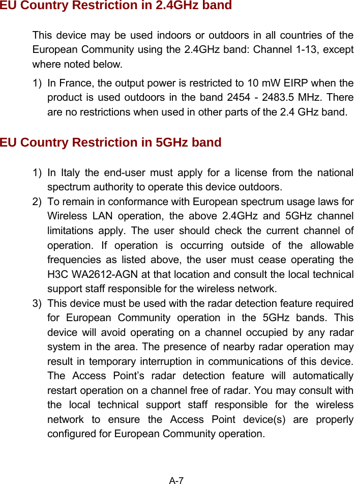 EU Country Restriction in 2.4GHz band This device may be used indoors or outdoors in all countries of the European Community using the 2.4GHz band: Channel 1-13, except where noted below. 1)  In France, the output power is restricted to 10 mW EIRP when the product is used outdoors in the band 2454 - 2483.5 MHz. There are no restrictions when used in other parts of the 2.4 GHz band. EU Country Restriction in 5GHz band 1) In Italy the end-user must apply for a license from the national spectrum authority to operate this device outdoors.   2)  To remain in conformance with European spectrum usage laws for Wireless LAN operation, the above 2.4GHz and 5GHz channel limitations apply. The user should check the current channel of operation. If operation is occurring outside of the allowable frequencies as listed above, the user must cease operating the H3C WA2612-AGN at that location and consult the local technical support staff responsible for the wireless network. 3)  This device must be used with the radar detection feature required for European Community operation in the 5GHz bands. This device will avoid operating on a channel occupied by any radar system in the area. The presence of nearby radar operation may result in temporary interruption in communications of this device. The Access Point’s radar detection feature will automatically restart operation on a channel free of radar. You may consult with the local technical support staff responsible for the wireless network to ensure the Access Point device(s) are properly configured for European Community operation. A-7 