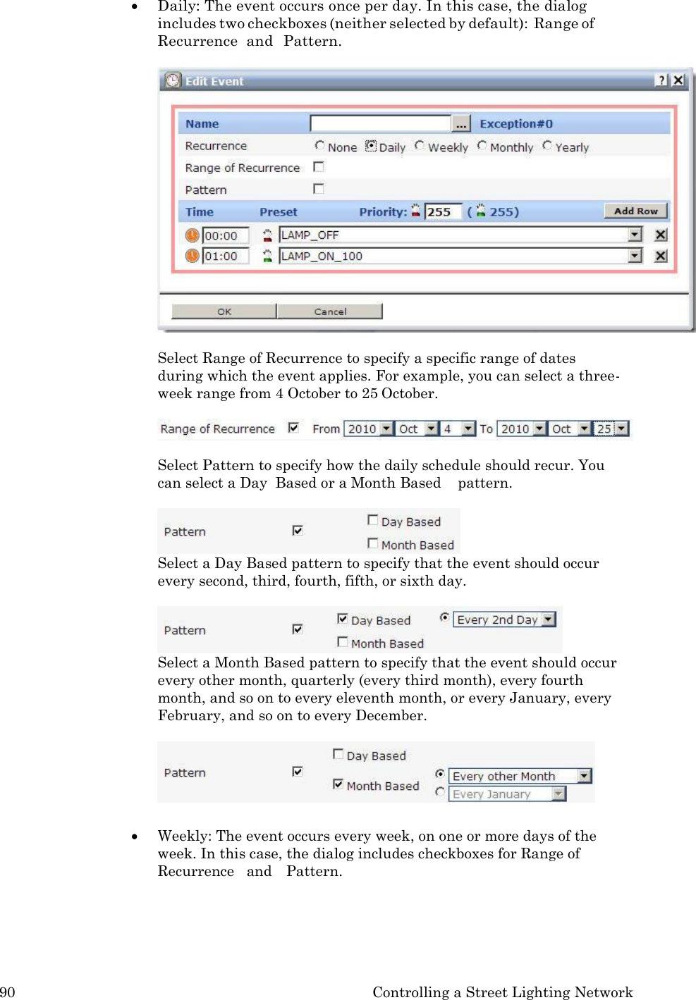 90 Controlling a Street Lighting Network   Daily: The event occurs once per day. In this case, the dialog includes two checkboxes (neither selected by default): Range of Recurrence  and  Pattern.   Select Range of Recurrence to specify a specific range of dates during which the event applies. For example, you can select a three- week range from 4 October to 25 October.  Select Pattern to specify how the daily schedule should recur. You can select a Day  Based or a Month Based    pattern.  Select a Day Based pattern to specify that the event should occur every second, third, fourth, fifth, or sixth day.  Select a Month Based pattern to specify that the event should occur every other month, quarterly (every third month), every fourth month, and so on to every eleventh month, or every January, every February, and so on to every December.    Weekly: The event occurs every week, on one or more days of the week. In this case, the dialog includes checkboxes for Range of Recurrence   and    Pattern. 
